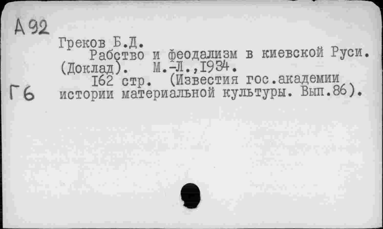 ﻿А 92
Греков Б.Д.
Рабство и феодализм в киевской Руси.
(Доклад).	М.-Л., 1934.
__	162 стр. (Известия гос.академии
Г 6 истории материальной культуры. Выл.86).